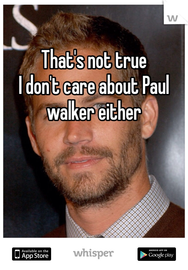 That's not true 
I don't care about Paul walker either 