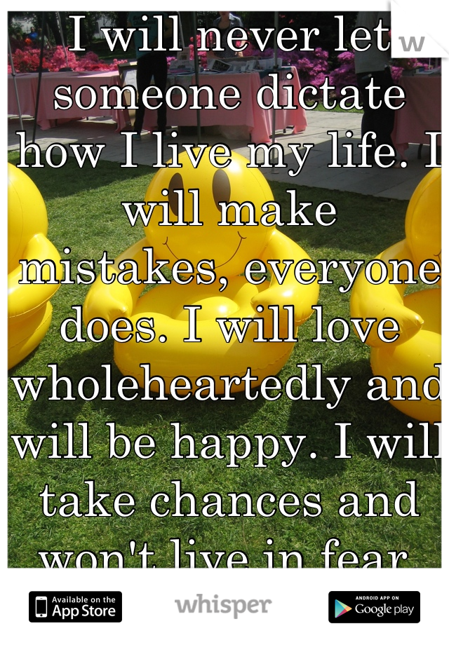 I will never let someone dictate how I live my life. I will make mistakes, everyone does. I will love wholeheartedly and will be happy. I will take chances and won't live in fear.