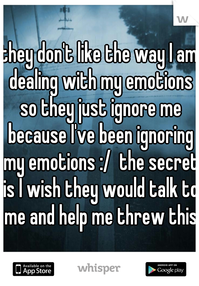 they don't like the way I am dealing with my emotions so they just ignore me because I've been ignoring my emotions :/  the secret is I wish they would talk to me and help me threw this