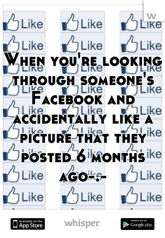 When you're looking through someone's Facebook and accidentally like a picture that they posted 6 months ago-.-