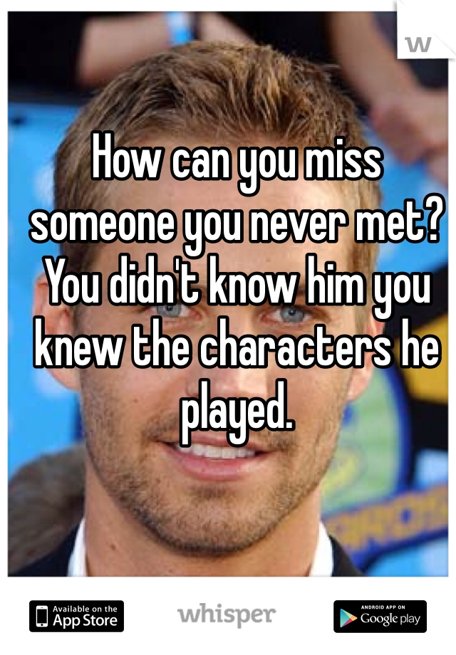 How can you miss someone you never met? You didn't know him you knew the characters he played. 