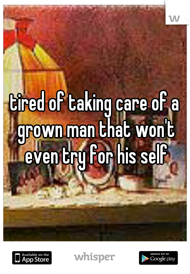 tired of taking care of a grown man that won't even try for his self