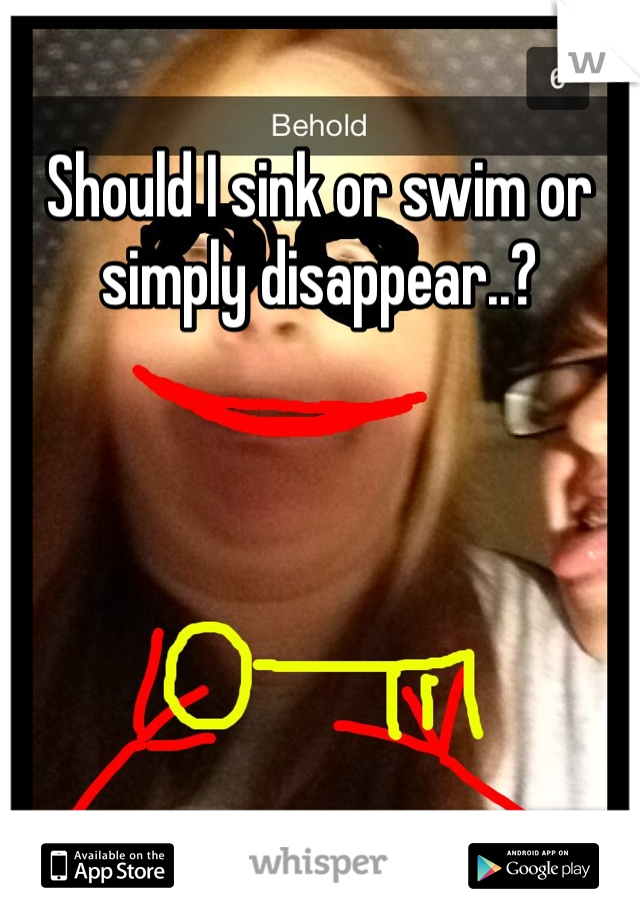 Should I sink or swim or simply disappear..?