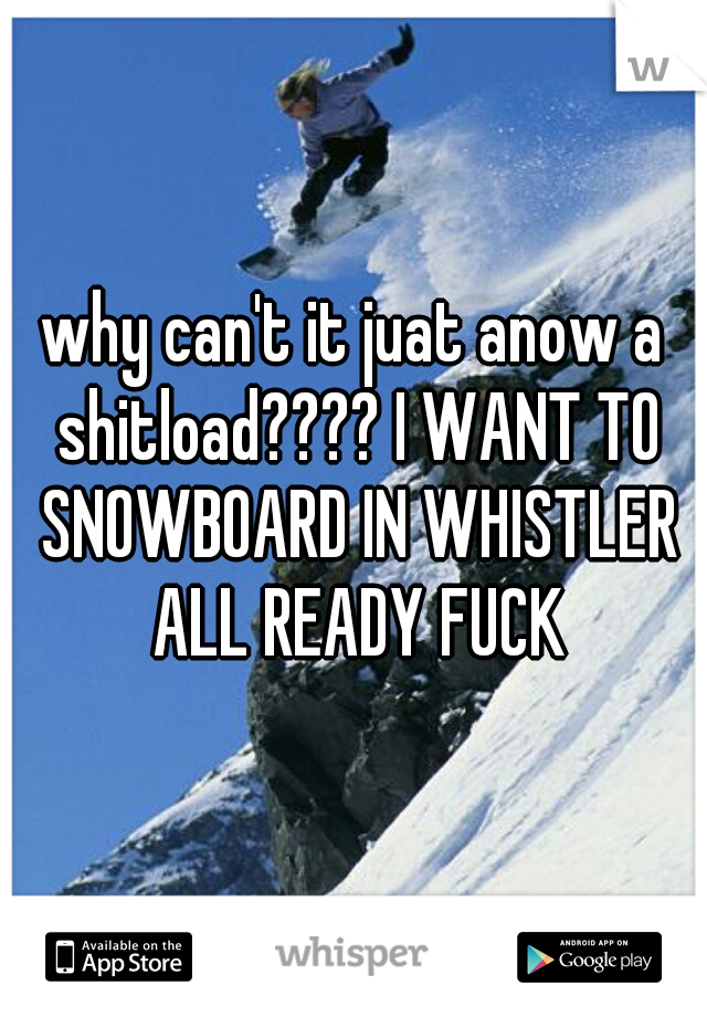 why can't it juat anow a shitload???? I WANT TO SNOWBOARD IN WHISTLER ALL READY FUCK