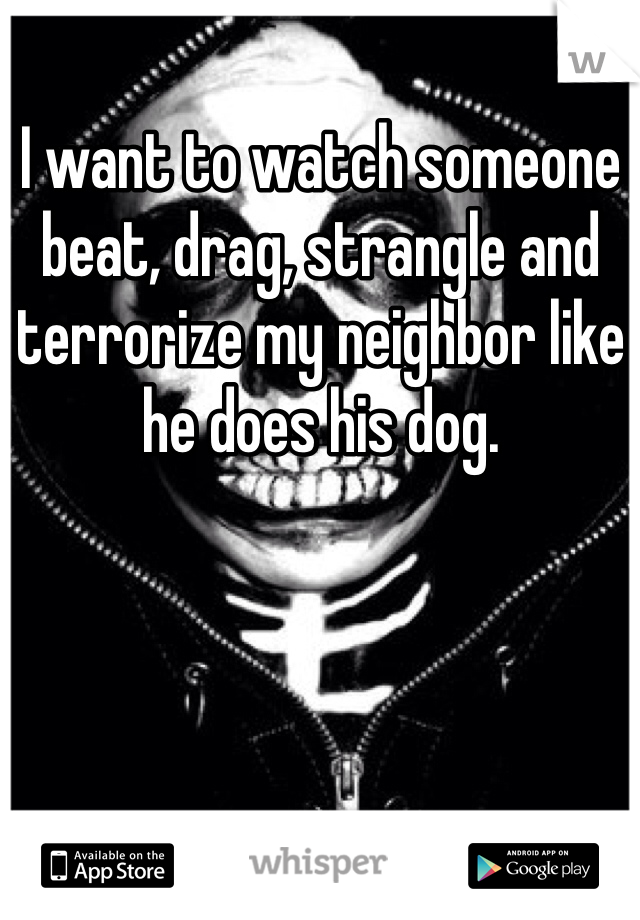 I want to watch someone beat, drag, strangle and terrorize my neighbor like he does his dog. 
