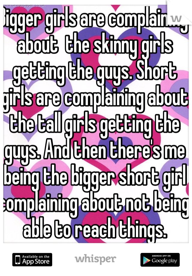 Bigger girls are complaining about  the skinny girls getting the guys. Short girls are complaining about the tall girls getting the guys. And then there's me being the bigger short girl complaining about not being able to reach things. 