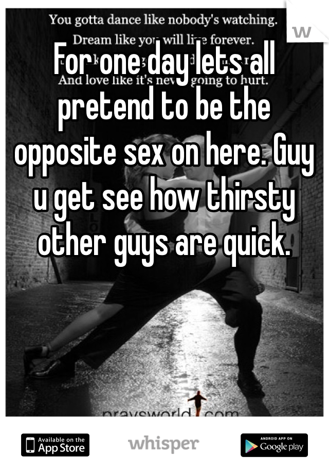 For one day lets all pretend to be the opposite sex on here. Guy u get see how thirsty other guys are quick. 