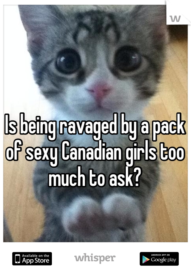 Is being ravaged by a pack of sexy Canadian girls too much to ask?