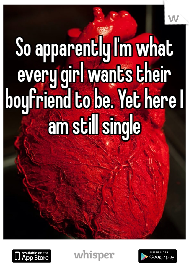 So apparently I'm what every girl wants their boyfriend to be. Yet here I am still single