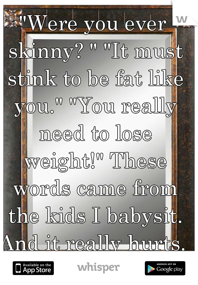 "Were you ever skinny? " "It must stink to be fat like you." "You really need to lose weight!" These words came from the kids I babysit. And it really hurts. 