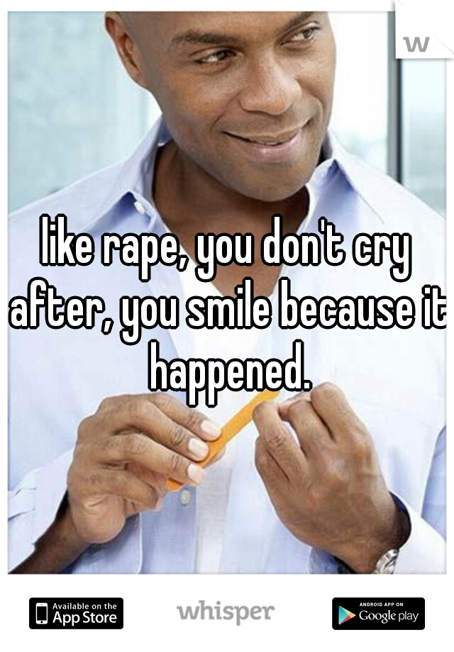 like rape, you don't cry after, you smile because it happened.
