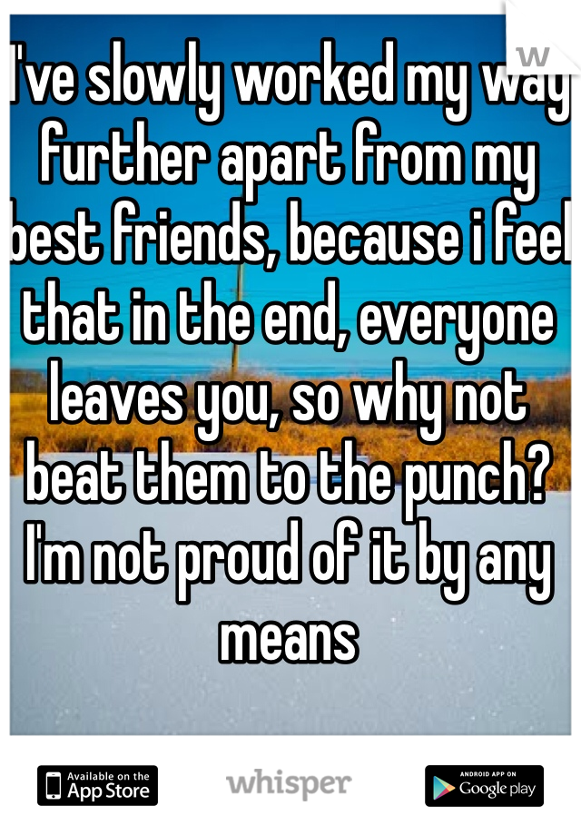 I've slowly worked my way further apart from my best friends, because i feel that in the end, everyone leaves you, so why not beat them to the punch? I'm not proud of it by any means 