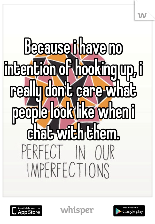 Because i have no intention of hooking up, i really don't care what people look like when i chat with them. 
