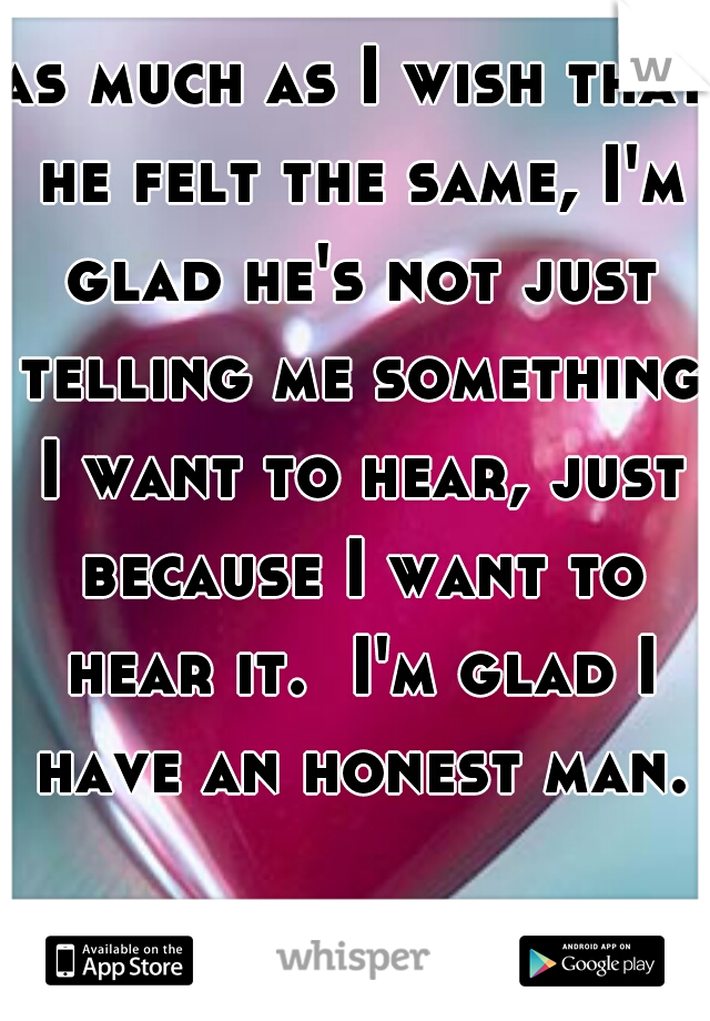 as much as I wish that he felt the same, I'm glad he's not just telling me something I want to hear, just because I want to hear it.  I'm glad I have an honest man.