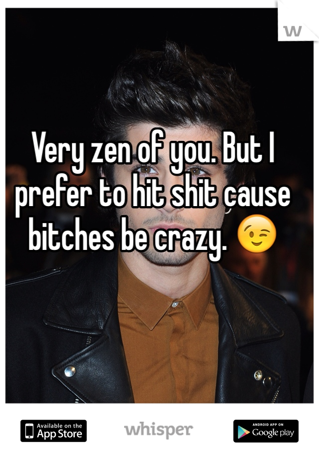 Very zen of you. But I prefer to hit shit cause bitches be crazy. 😉