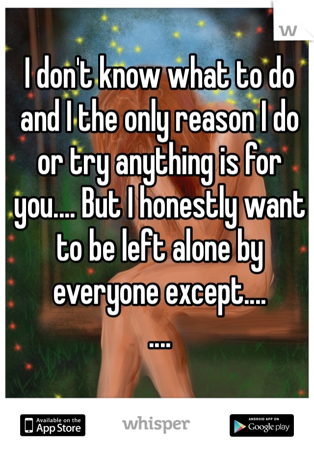 I don't know what to do and I the only reason I do or try anything is for you.... But I honestly want to be left alone by everyone except.... 
.... 