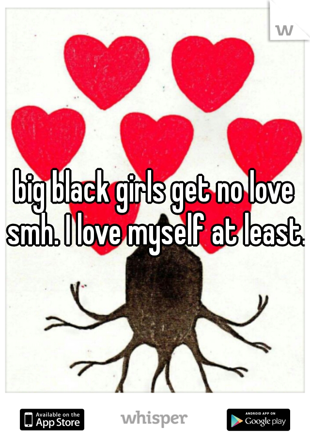 big black girls get no love smh. I love myself at least.
