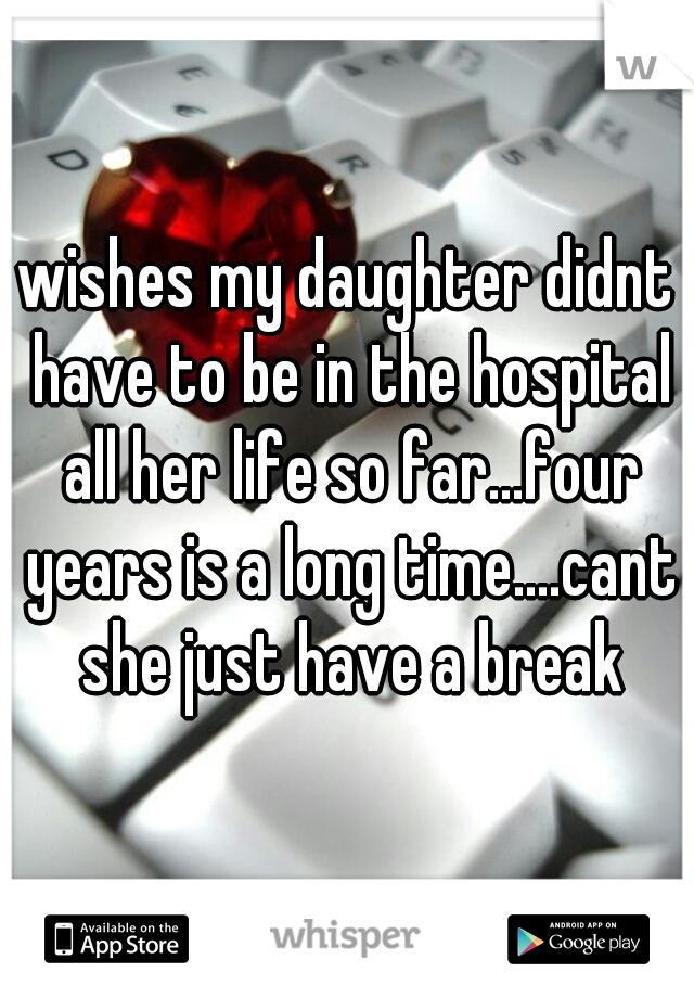 wishes my daughter didnt have to be in the hospital all her life so far...four years is a long time....cant she just have a break