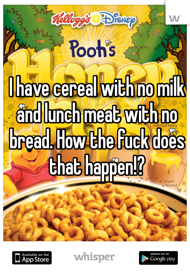 I have cereal with no milk and lunch meat with no bread. How the fuck does that happen!?