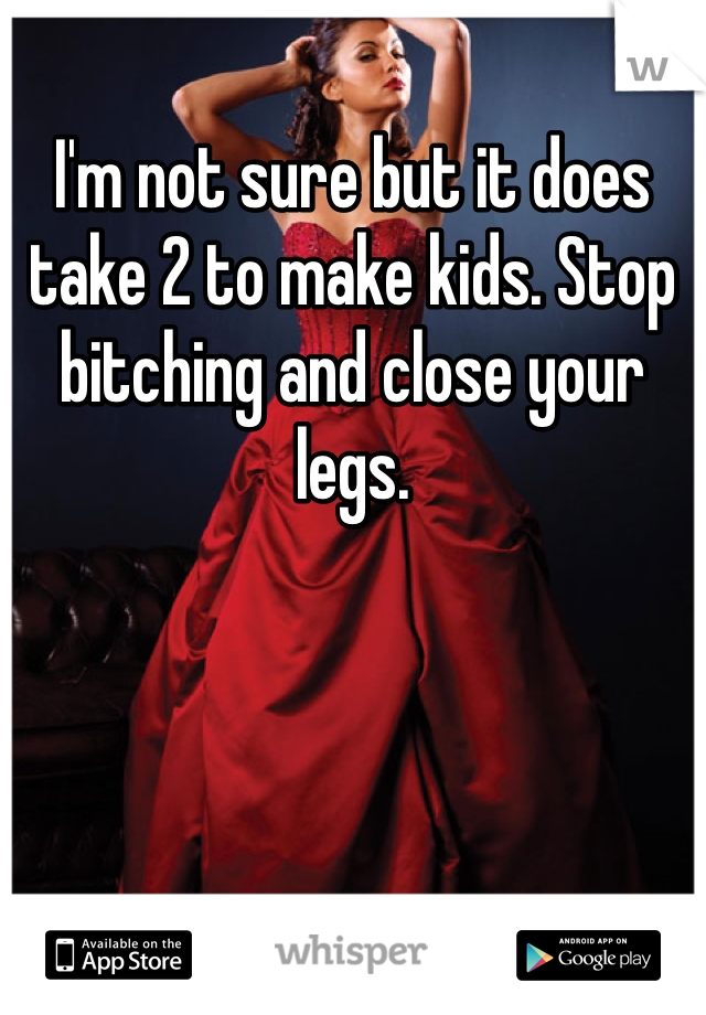 I'm not sure but it does take 2 to make kids. Stop bitching and close your legs. 