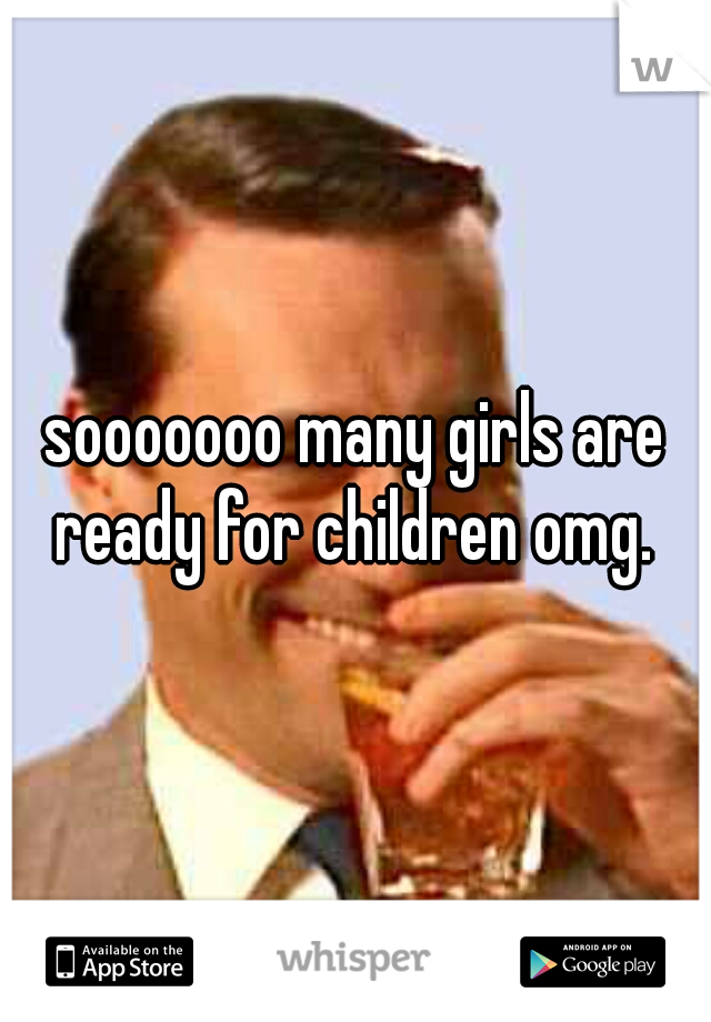 sooooooo many girls are ready for children omg. 