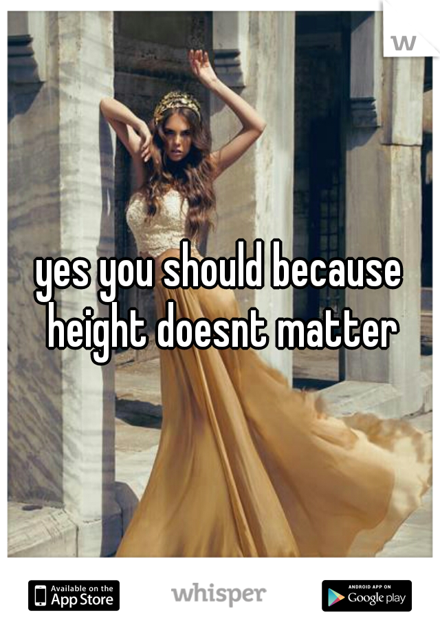 yes you should because height doesnt matter