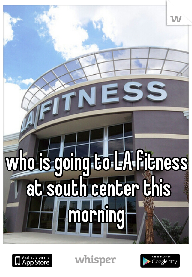 who is going to LA fitness at south center this morning 