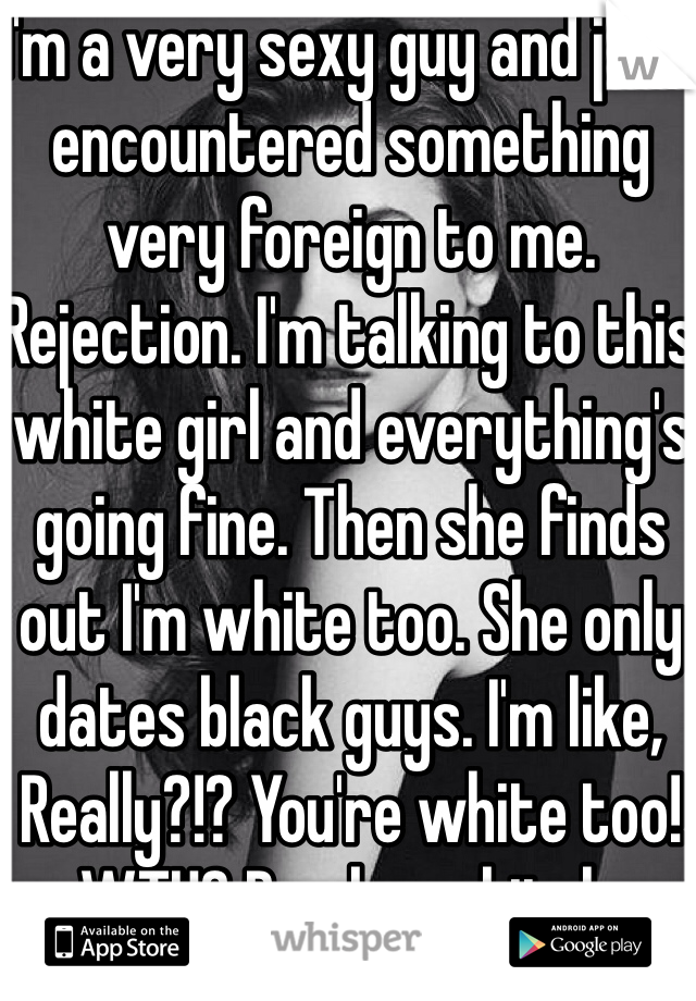 I'm a very sexy guy and just encountered something very foreign to me. Rejection. I'm talking to this white girl and everything's going fine. Then she finds out I'm white too. She only dates black guys. I'm like, Really?!? You're white too! WTH? Dumbass bitch.