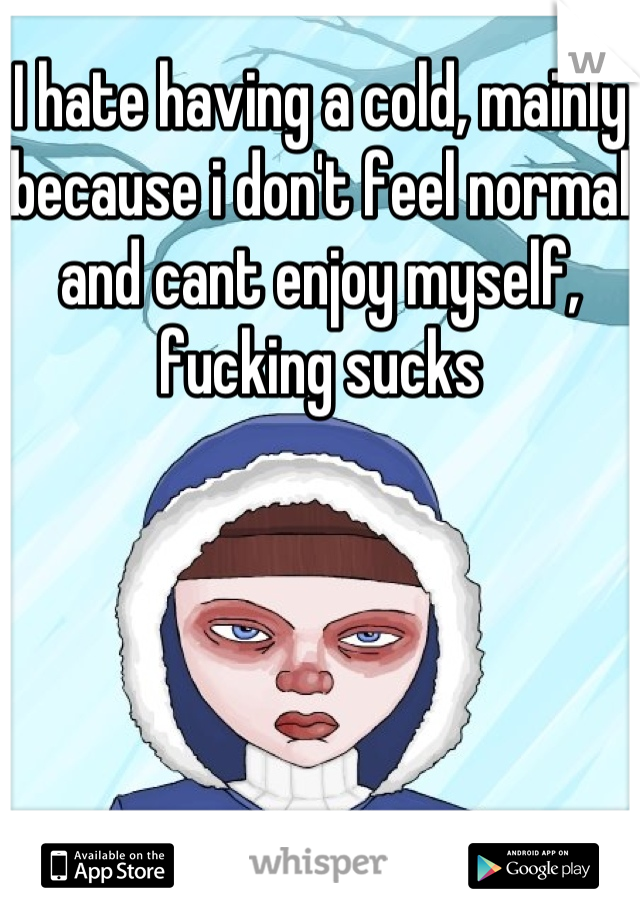 I hate having a cold, mainly because i don't feel normal and cant enjoy myself, fucking sucks