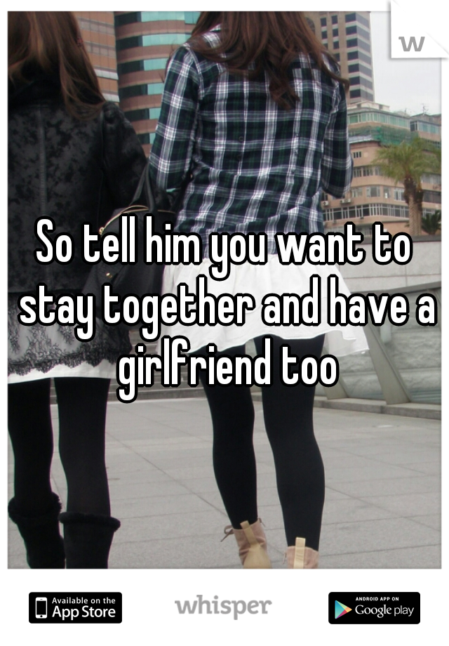 So tell him you want to stay together and have a girlfriend too