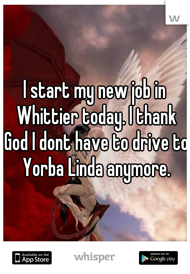 I start my new job in Whittier today. I thank God I dont have to drive to Yorba Linda anymore.
