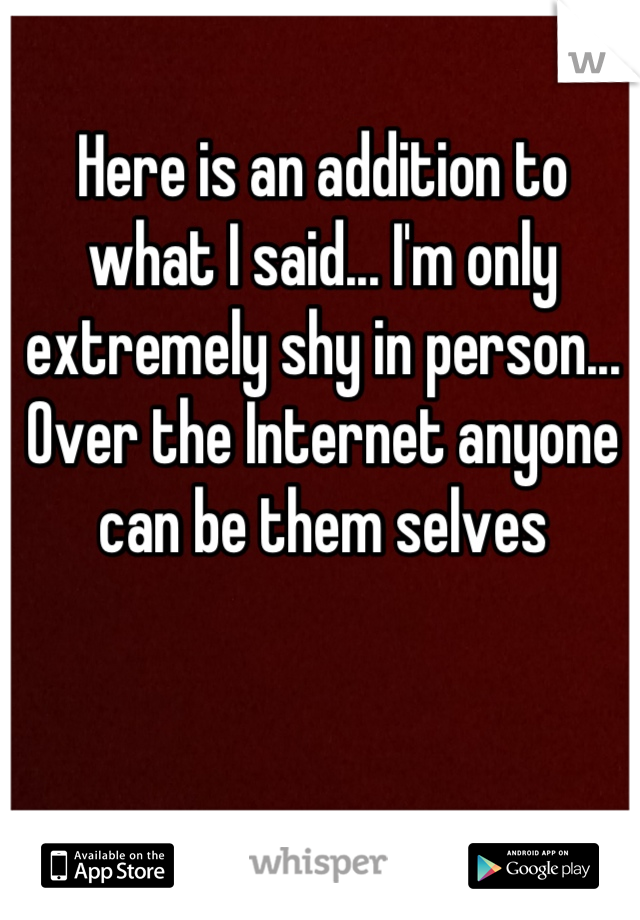 Here is an addition to what I said... I'm only extremely shy in person... Over the Internet anyone can be them selves