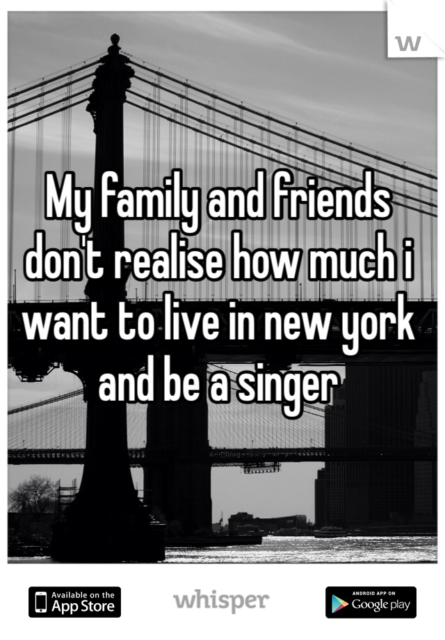 My family and friends don't realise how much i want to live in new york and be a singer