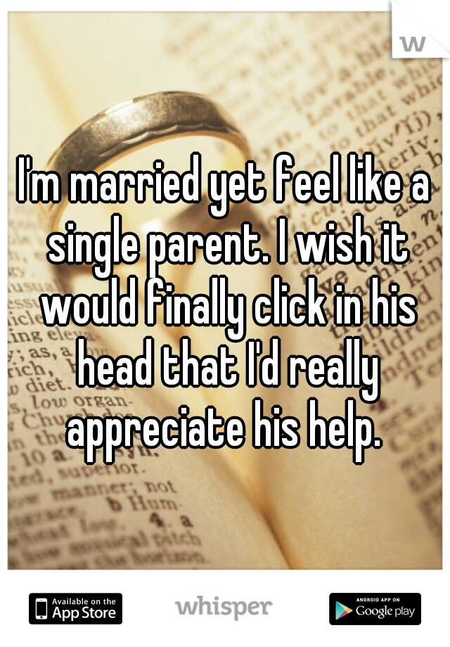 I'm married yet feel like a single parent. I wish it would finally click in his head that I'd really appreciate his help. 