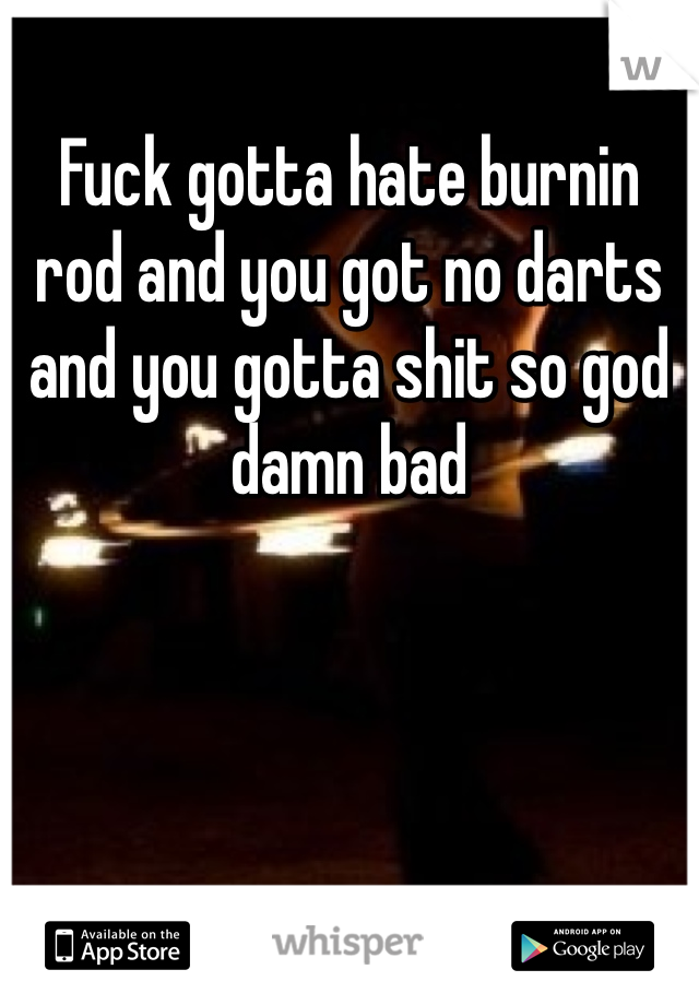 Fuck gotta hate burnin rod and you got no darts and you gotta shit so god damn bad 