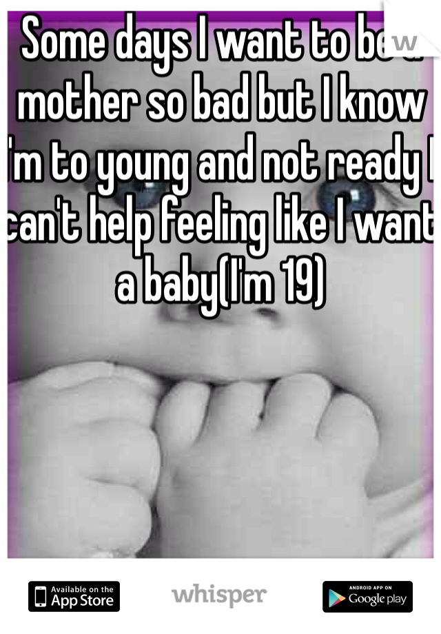 Some days I want to be a mother so bad but I know I'm to young and not ready I can't help feeling like I want a baby(I'm 19) 