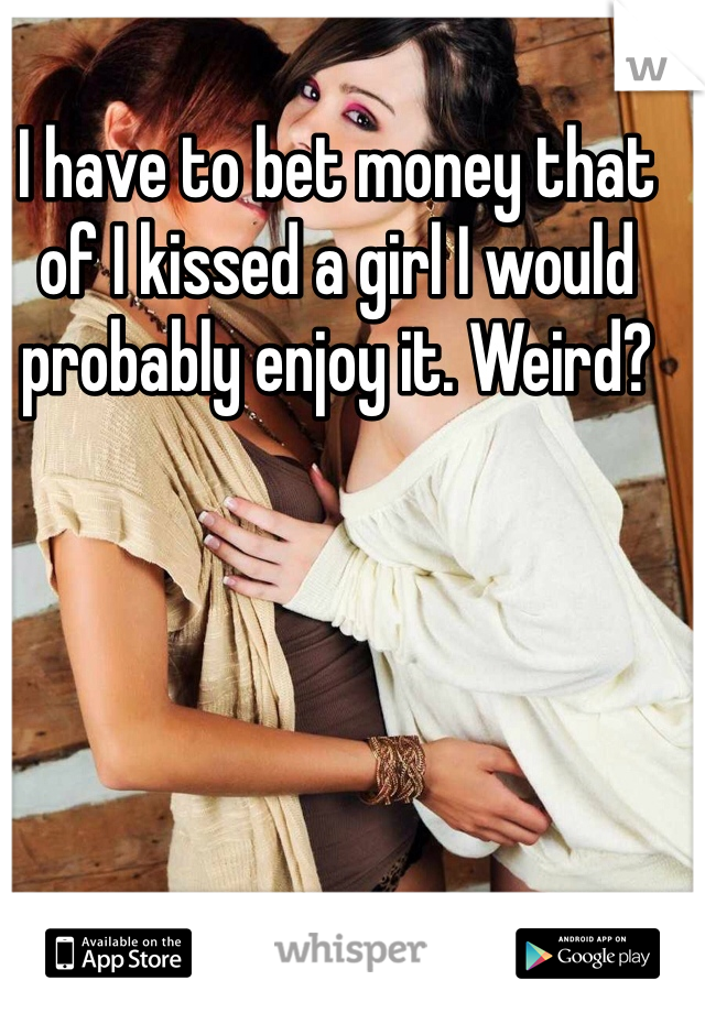 I have to bet money that of I kissed a girl I would probably enjoy it. Weird? 