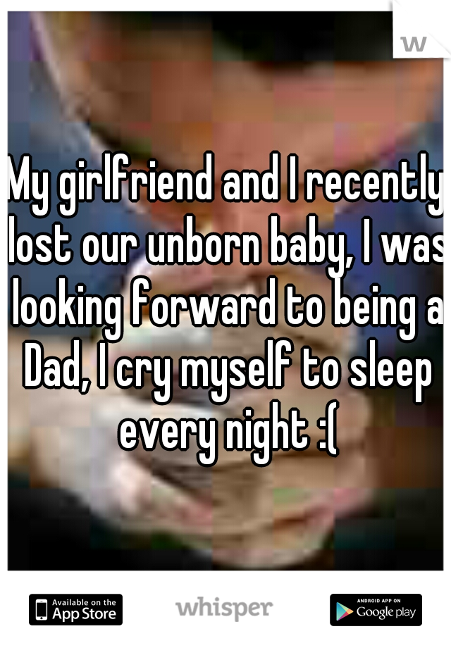 My girlfriend and I recently lost our unborn baby, I was looking forward to being a Dad, I cry myself to sleep every night :(