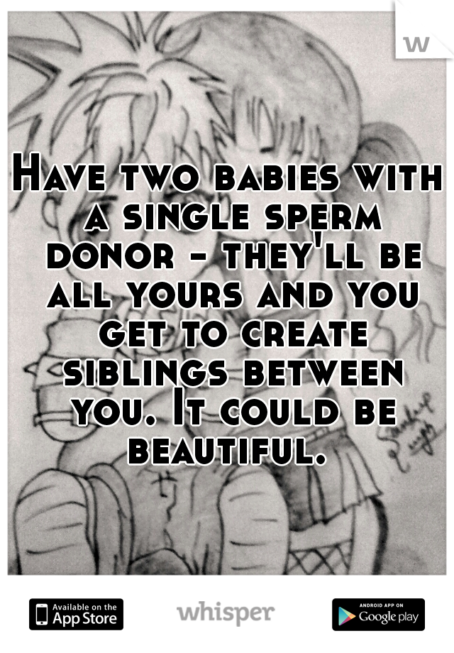 Have two babies with a single sperm donor - they'll be all yours and you get to create siblings between you. It could be beautiful. 