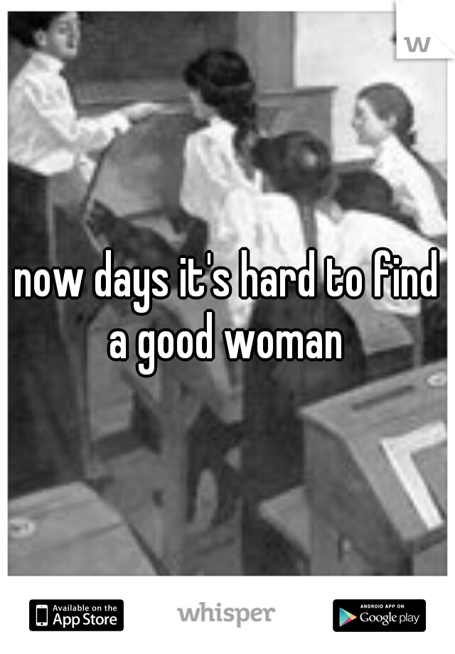 now days it's hard to find a good woman 
