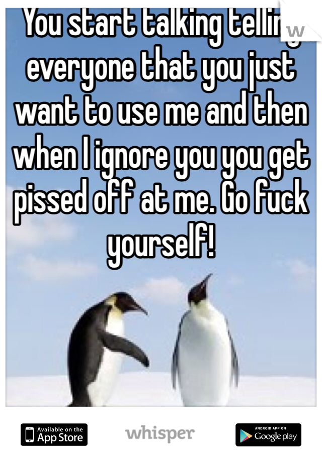 You start talking telling everyone that you just want to use me and then when I ignore you you get pissed off at me. Go fuck yourself!