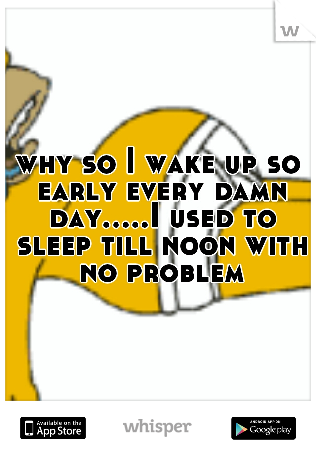 why so I wake up so early every damn day.....I used to sleep till noon with no problem