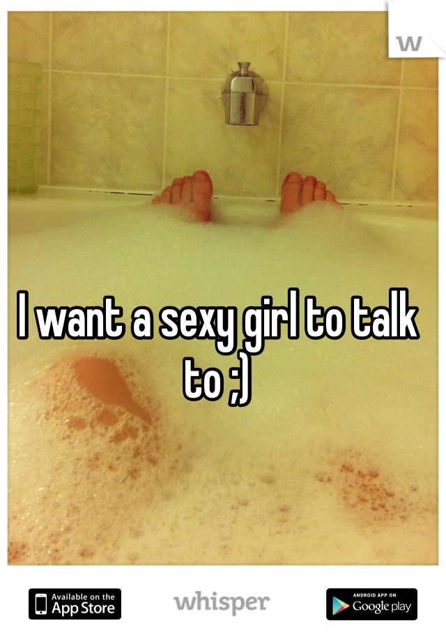 I want a sexy girl to talk to ;)