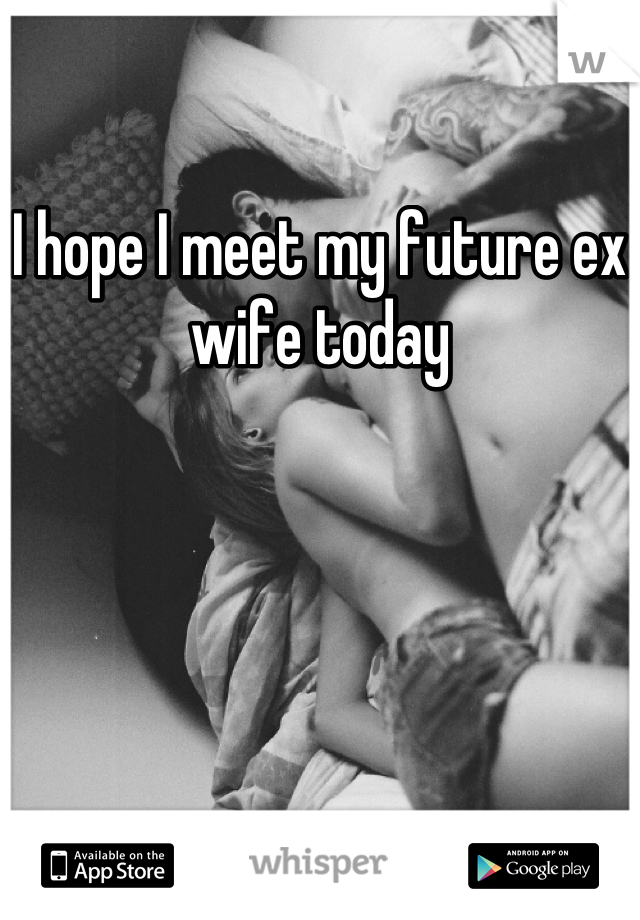 I hope I meet my future ex wife today