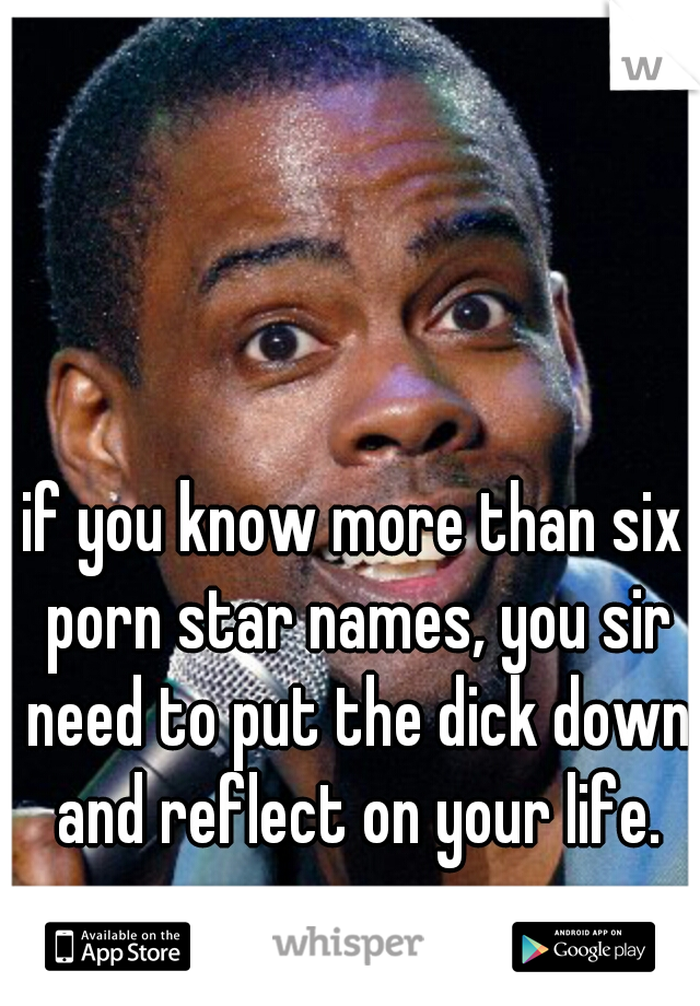 if you know more than six porn star names, you sir need to put the dick down and reflect on your life.