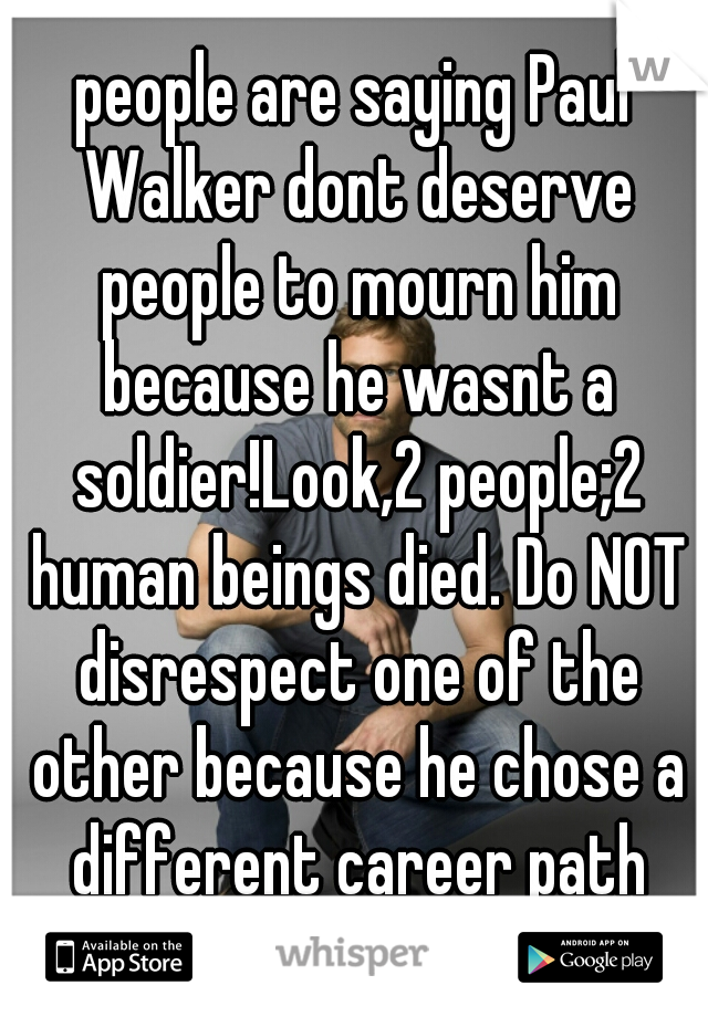 people are saying Paul Walker dont deserve people to mourn him because he wasnt a soldier!Look,2 people;2 human beings died. Do NOT disrespect one of the other because he chose a different career path