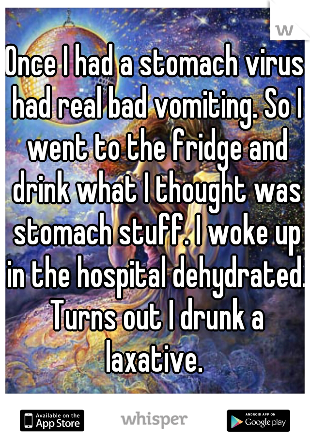 Once I had a stomach virus had real bad vomiting. So I went to the fridge and drink what I thought was stomach stuff. I woke up in the hospital dehydrated. Turns out I drunk a laxative. 