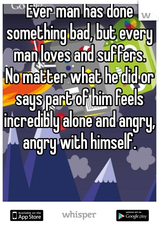 Ever man has done something bad, but every man loves and suffers. 
No matter what he did or says part of him feels incredibly alone and angry, angry with himself.