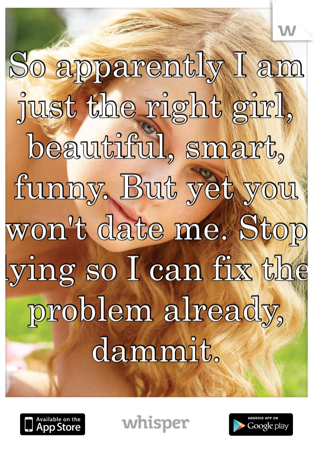 So apparently I am just the right girl, beautiful, smart, funny. But yet you won't date me. Stop lying so I can fix the problem already, dammit.