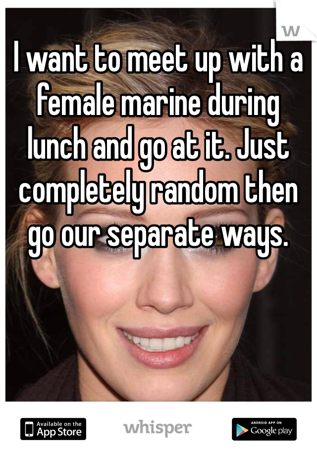 I want to meet up with a female marine during lunch and go at it. Just completely random then go our separate ways. 